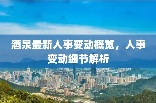 酒泉最新人事變動概覽，人事變動細節(jié)解析