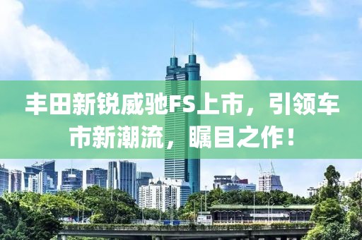 豐田新銳威馳FS上市，引領車市新潮流，矚目之作！