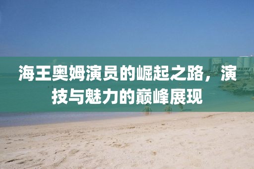 海王奧姆演員的崛起之路，演技與魅力的巔峰展現