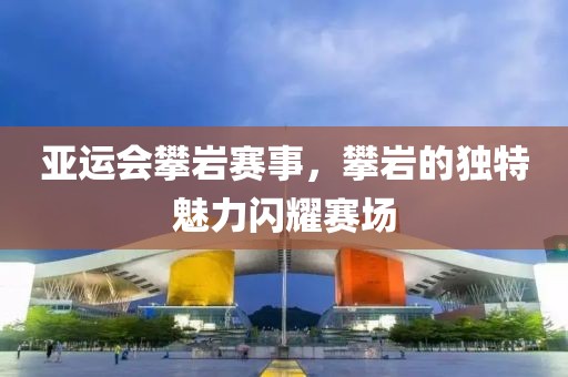 亞運(yùn)會(huì)攀巖賽事，攀巖的獨(dú)特魅力閃耀賽場(chǎng)