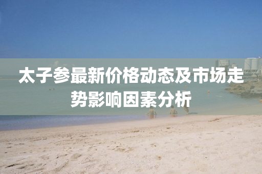 太子參最新價格動態(tài)及市場走勢影響因素分析