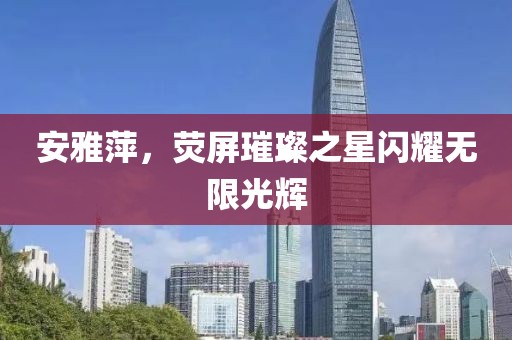 安雅萍，熒屏璀璨之星閃耀無限光輝