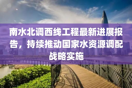 南水北調(diào)西線工程最新進(jìn)展報(bào)告，持續(xù)推動國家水資源調(diào)配戰(zhàn)略實(shí)施