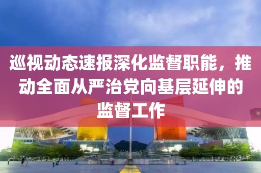 巡視動態(tài)速報深化監(jiān)督職能，推動全面從嚴(yán)治黨向基層延伸的監(jiān)督工作