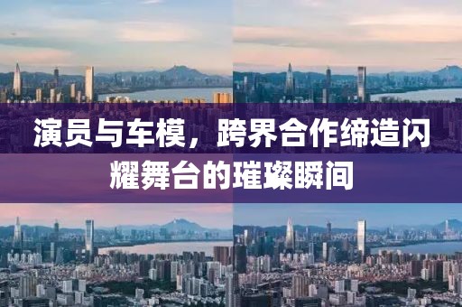 演員與車模，跨界合作締造閃耀舞臺(tái)的璀璨瞬間