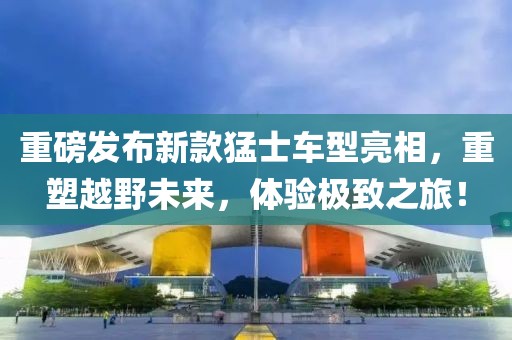 重磅發(fā)布新款猛士車型亮相，重塑越野未來，體驗(yàn)極致之旅！