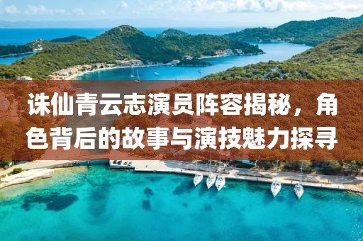 誅仙青云志演員陣容揭秘，角色背后的故事與演技魅力探尋