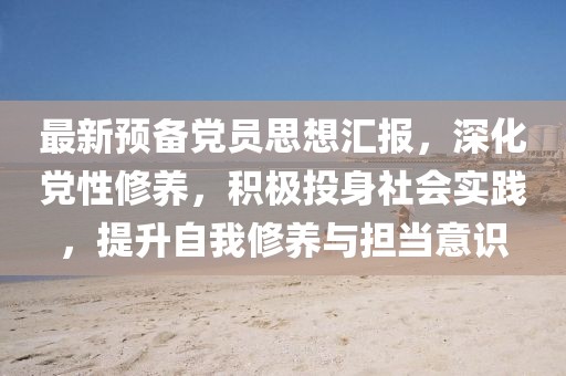 最新預(yù)備黨員思想?yún)R報(bào)，深化黨性修養(yǎng)，積極投身社會(huì)實(shí)踐，提升自我修養(yǎng)與擔(dān)當(dāng)意識(shí)