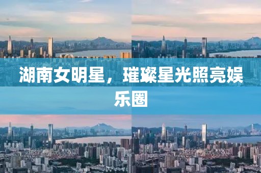 湖南女明星，璀璨星光照亮娛樂圈