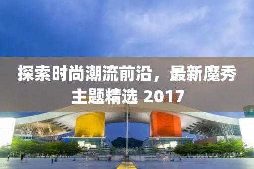 探索時(shí)尚潮流前沿，最新魔秀主題精選 2017