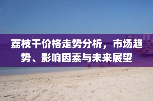荔枝干價格走勢分析，市場趨勢、影響因素與未來展望
