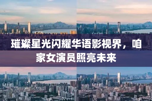 璀璨星光閃耀華語(yǔ)影視界，咱家女演員照亮未來(lái)