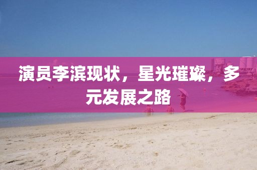 演員李濱現(xiàn)狀，星光璀璨，多元發(fā)展之路