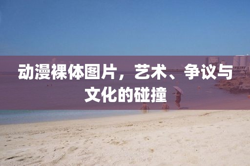 動漫裸體圖片，藝術(shù)、爭議與文化的碰撞