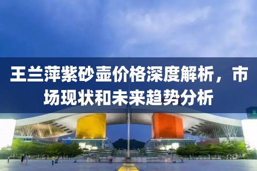 王蘭萍紫砂壺價格深度解析，市場現(xiàn)狀和未來趨勢分析
