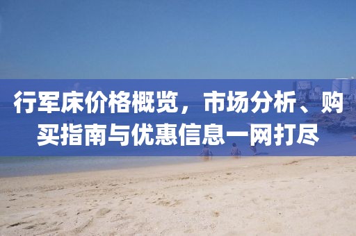 行軍床價格概覽，市場分析、購買指南與優(yōu)惠信息一網(wǎng)打盡