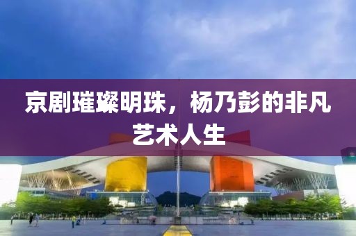 京劇璀璨明珠，楊乃彭的非凡藝術人生