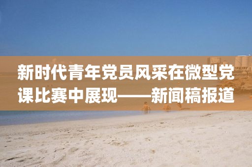 新時(shí)代青年黨員風(fēng)采在微型黨課比賽中展現(xiàn)——新聞稿報(bào)道