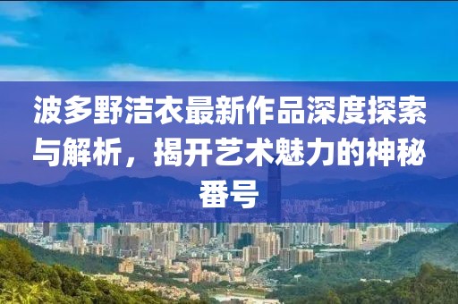 波多野潔衣最新作品深度探索與解析，揭開藝術(shù)魅力的神秘番號(hào)