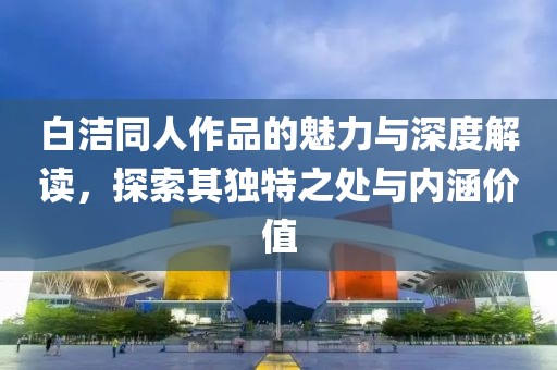 白潔同人作品的魅力與深度解讀，探索其獨特之處與內(nèi)涵價值