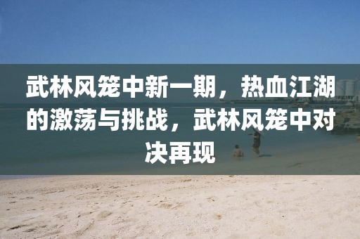 武林風(fēng)籠中新一期，熱血江湖的激蕩與挑戰(zhàn)，武林風(fēng)籠中對決再現(xiàn)