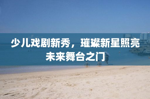 少兒戲劇新秀，璀璨新星照亮未來舞臺之門