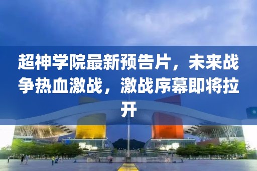 超神學(xué)院最新預(yù)告片，未來戰(zhàn)爭熱血激戰(zhàn)，激戰(zhàn)序幕即將拉開