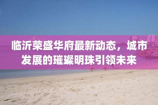 臨沂榮盛華府最新動態(tài)，城市發(fā)展的璀璨明珠引領(lǐng)未來