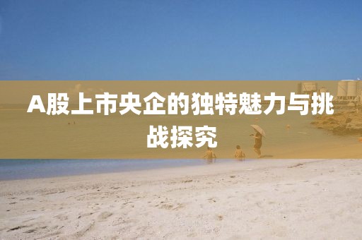 A股上市央企的獨特魅力與挑戰(zhàn)探究