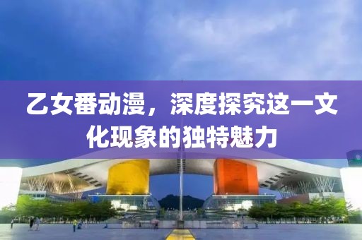 乙女番動漫，深度探究這一文化現象的獨特魅力