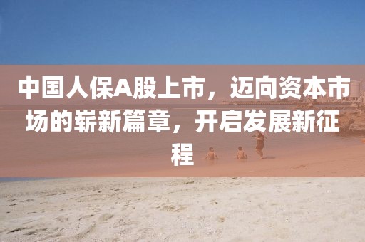 中國人保A股上市，邁向資本市場的嶄新篇章，開啟發(fā)展新征程