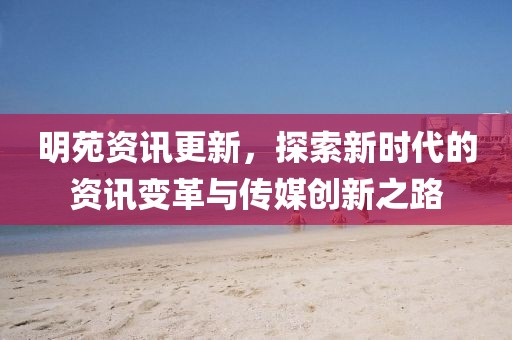 明苑資訊更新，探索新時代的資訊變革與傳媒創(chuàng)新之路