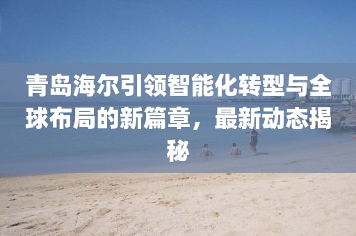青島海爾引領(lǐng)智能化轉(zhuǎn)型與全球布局的新篇章，最新動態(tài)揭秘