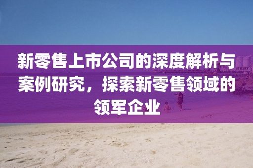 新零售上市公司的深度解析與案例研究，探索新零售領(lǐng)域的領(lǐng)軍企業(yè)