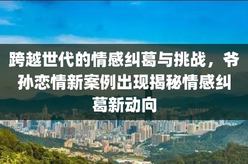 跨越世代的情感糾葛與挑戰(zhàn)，爺孫戀情新案例出現(xiàn)揭秘情感糾葛新動向