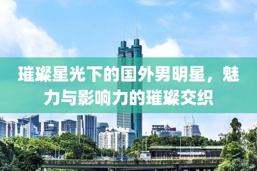 璀璨星光下的國外男明星，魅力與影響力的璀璨交織