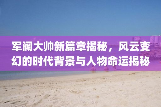 軍閥大帥新篇章揭秘，風(fēng)云變幻的時代背景與人物命運(yùn)揭秘