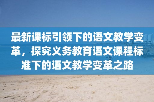 最新課標引領(lǐng)下的語文教學(xué)變革，探究義務(wù)教育語文課程標準下的語文教學(xué)變革之路