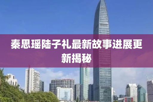 秦思瑤陸子禮最新故事進(jìn)展更新揭秘