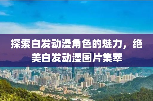 探索白發(fā)動(dòng)漫角色的魅力，絕美白發(fā)動(dòng)漫圖片集萃