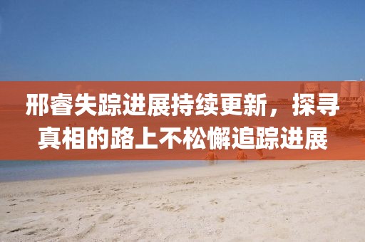 邢睿失蹤進(jìn)展持續(xù)更新，探尋真相的路上不松懈追蹤進(jìn)展