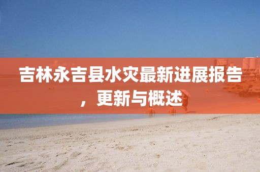 吉林永吉縣水災(zāi)最新進(jìn)展報(bào)告，更新與概述