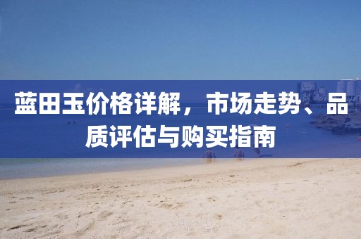 藍(lán)田玉價格詳解，市場走勢、品質(zhì)評估與購買指南