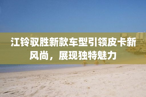 江鈴馭勝新款車型引領(lǐng)皮卡新風(fēng)尚，展現(xiàn)獨(dú)特魅力