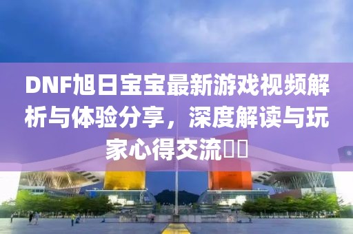 DNF旭日寶寶最新游戲視頻解析與體驗分享，深度解讀與玩家心得交流??