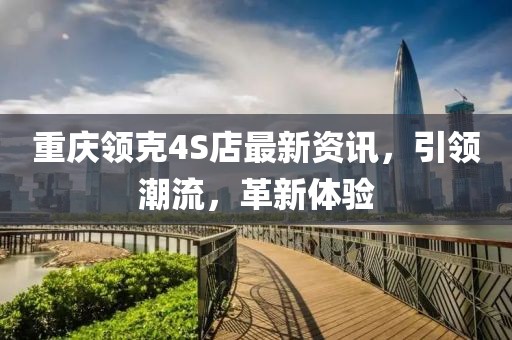 重慶領(lǐng)克4S店最新資訊，引領(lǐng)潮流，革新體驗(yàn)