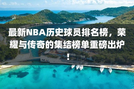 最新NBA歷史球員排名榜，榮耀與傳奇的集結(jié)榜單重磅出爐！