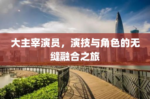 大主宰演員，演技與角色的無縫融合之旅