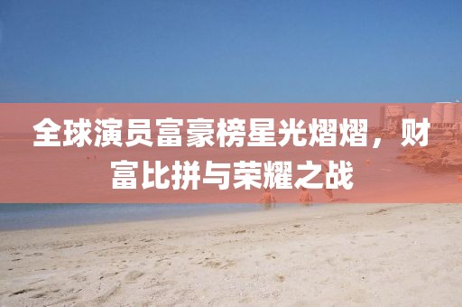 全球演員富豪榜星光熠熠，財(cái)富比拼與榮耀之戰(zhàn)