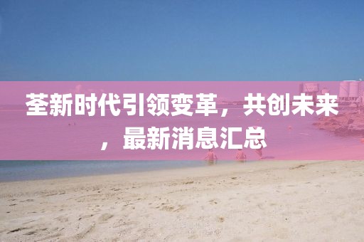 荃新時(shí)代引領(lǐng)變革，共創(chuàng)未來，最新消息匯總